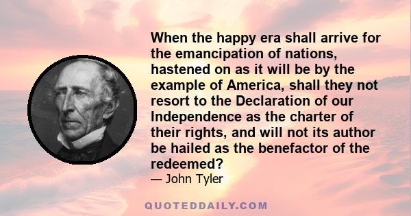 When the happy era shall arrive for the emancipation of nations, hastened on as it will be by the example of America, shall they not resort to the Declaration of our Independence as the charter of their rights, and will 