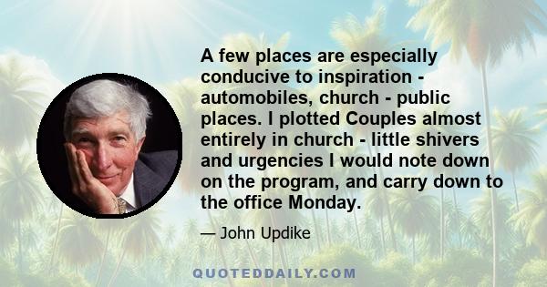 A few places are especially conducive to inspiration - automobiles, church - public places. I plotted Couples almost entirely in church - little shivers and urgencies I would note down on the program, and carry down to