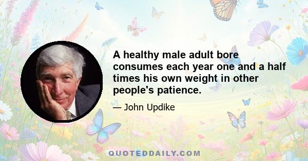 A healthy male adult bore consumes each year one and a half times his own weight in other people's patience.