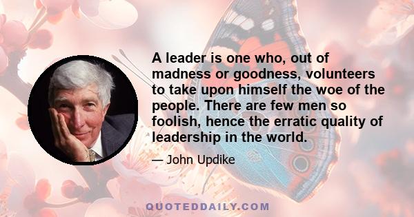 A leader is one who, out of madness or goodness, volunteers to take upon himself the woe of the people. There are few men so foolish, hence the erratic quality of leadership in the world.