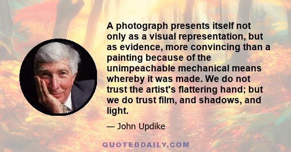 A photograph presents itself not only as a visual representation, but as evidence, more convincing than a painting because of the unimpeachable mechanical means whereby it was made. We do not trust the artist's