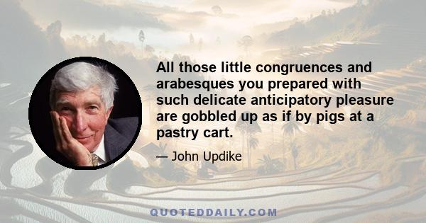 All those little congruences and arabesques you prepared with such delicate anticipatory pleasure are gobbled up as if by pigs at a pastry cart.