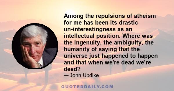 Among the repulsions of atheism for me has been its drastic un-interestingness as an intellectual position. Where was the ingenuity, the ambiguity, the humanity of saying that the universe just happened to happen and