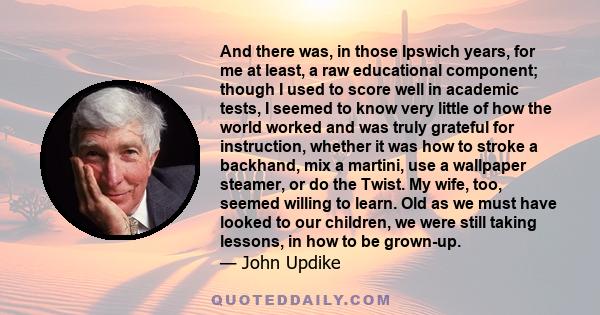 And there was, in those Ipswich years, for me at least, a raw educational component; though I used to score well in academic tests, I seemed to know very little of how the world worked and was truly grateful for