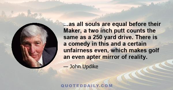 ...as all souls are equal before their Maker, a two inch putt counts the same as a 250 yard drive. There is a comedy in this and a certain unfairness even, which makes golf an even apter mirror of reality.