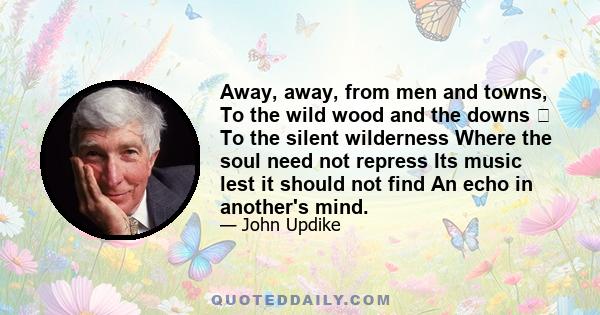 Away, away, from men and towns, To the wild wood and the downs  To the silent wilderness Where the soul need not repress Its music lest it should not find An echo in another's mind.