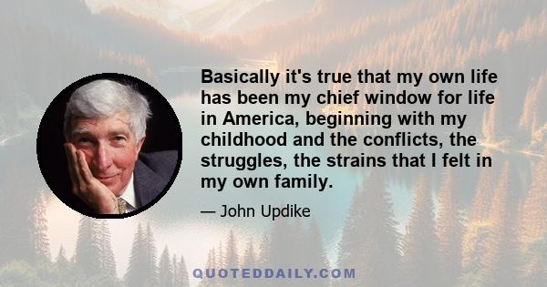 Basically it's true that my own life has been my chief window for life in America, beginning with my childhood and the conflicts, the struggles, the strains that I felt in my own family.