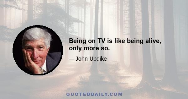 Being on TV is like being alive, only more so.