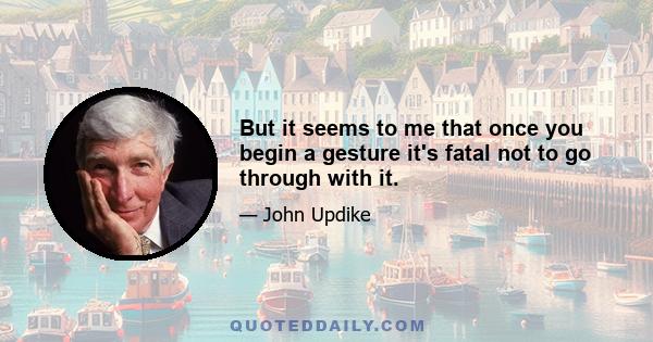 But it seems to me that once you begin a gesture it's fatal not to go through with it.