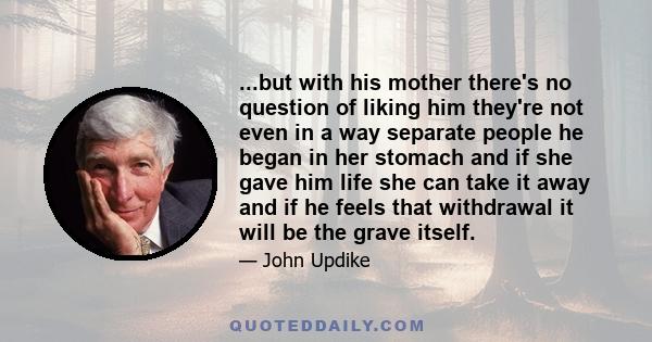 ...but with his mother there's no question of liking him they're not even in a way separate people he began in her stomach and if she gave him life she can take it away and if he feels that withdrawal it will be the