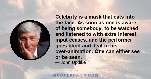 Celebrity is a mask that eats into the face. As soon as one is aware of being somebody, to be watched and listened to with extra interest, input ceases, and the performer goes blind and deaf in his over-animation. One