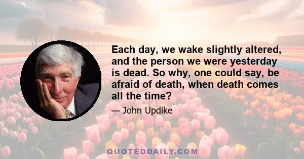 Each day, we wake slightly altered, and the person we were yesterday is dead. So why, one could say, be afraid of death, when death comes all the time?