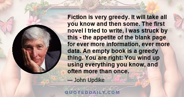 Fiction is very greedy. It will take all you know and then some. The first novel I tried to write, I was struck by this - the appetite of the blank page for ever more information, ever more data. An empty book is a