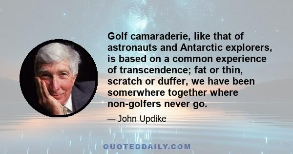 Golf camaraderie, like that of astronauts and Antarctic explorers, is based on a common experience of transcendence; fat or thin, scratch or duffer, we have been somerwhere together where non-golfers never go.