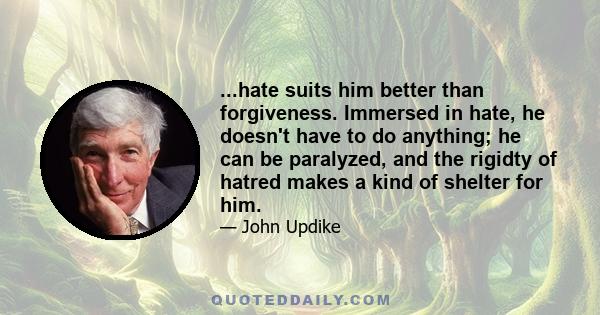 ...hate suits him better than forgiveness. Immersed in hate, he doesn't have to do anything; he can be paralyzed, and the rigidty of hatred makes a kind of shelter for him.