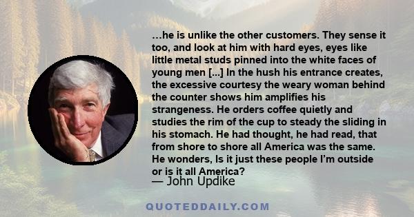 …he is unlike the other customers. They sense it too, and look at him with hard eyes, eyes like little metal studs pinned into the white faces of young men [...] In the hush his entrance creates, the excessive courtesy