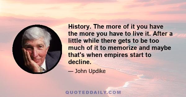 History. The more of it you have the more you have to live it. After a little while there gets to be too much of it to memorize and maybe that's when empires start to decline.