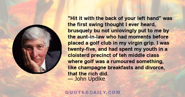 Hit it with the back of your left hand was the first swing thought I ever heard, brusquely bu not unlovingly put to me by the aunt-in-law who had moments before placed a golf club in my virgin grip. I was twenty-five,