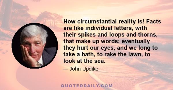 How circumstantial reality is! Facts are like individual letters, with their spikes and loops and thorns, that make up words: eventually they hurt our eyes, and we long to take a bath, to rake the lawn, to look at the