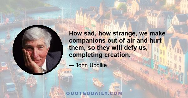 How sad, how strange, we make companions out of air and hurt them, so they will defy us, completing creation.