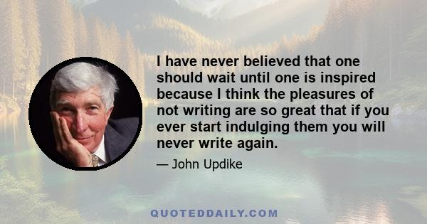 I have never believed that one should wait until one is inspired because I think the pleasures of not writing are so great that if you ever start indulging them you will never write again.