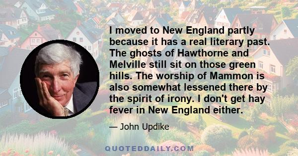 I moved to New England partly because it has a real literary past. The ghosts of Hawthorne and Melville still sit on those green hills. The worship of Mammon is also somewhat lessened there by the spirit of irony. I