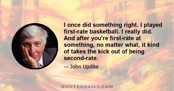 I once did something right. I played first-rate basketball. I really did. And after you're first-rate at something, no matter what, it kind of takes the kick out of being second-rate.