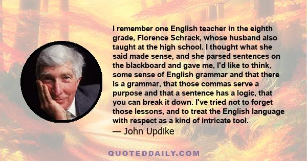 I remember one English teacher in the eighth grade, Florence Schrack, whose husband also taught at the high school. I thought what she said made sense, and she parsed sentences on the blackboard and gave me, I'd like to 