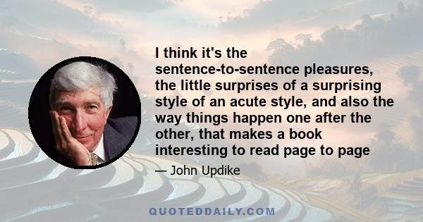 I think it's the sentence-to-sentence pleasures, the little surprises of a surprising style of an acute style, and also the way things happen one after the other, that makes a book interesting to read page to page