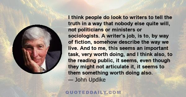 I think people do look to writers to tell the truth in a way that nobody else quite will, not politicians or ministers or sociologists. A writer's job, is to, by way of fiction, somehow describe the way we live. And to