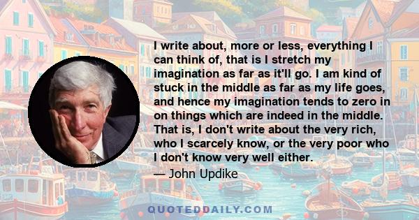 I write about, more or less, everything I can think of, that is I stretch my imagination as far as it'll go. I am kind of stuck in the middle as far as my life goes, and hence my imagination tends to zero in on things