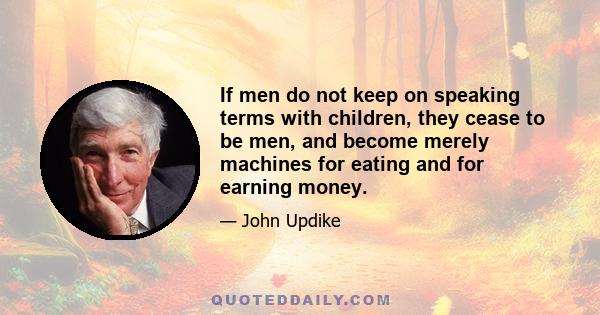 If men do not keep on speaking terms with children, they cease to be men, and become merely machines for eating and for earning money.