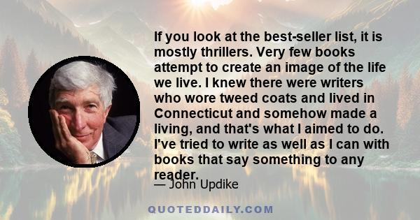 If you look at the best-seller list, it is mostly thrillers. Very few books attempt to create an image of the life we live. I knew there were writers who wore tweed coats and lived in Connecticut and somehow made a