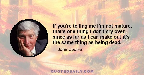 If you're telling me I'm not mature, that's one thing I don't cry over since as far as I can make out it's the same thing as being dead.