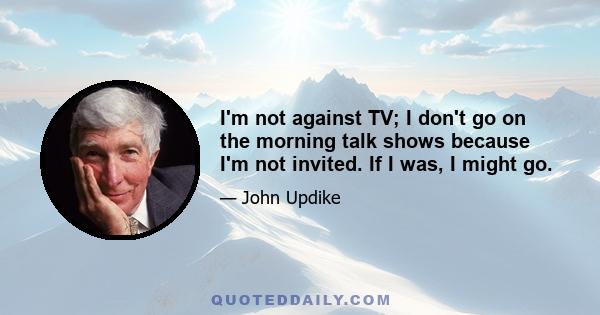 I'm not against TV; I don't go on the morning talk shows because I'm not invited. If I was, I might go.