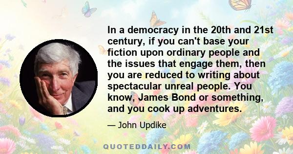 In a democracy in the 20th and 21st century, if you can't base your fiction upon ordinary people and the issues that engage them, then you are reduced to writing about spectacular unreal people. You know, James Bond or