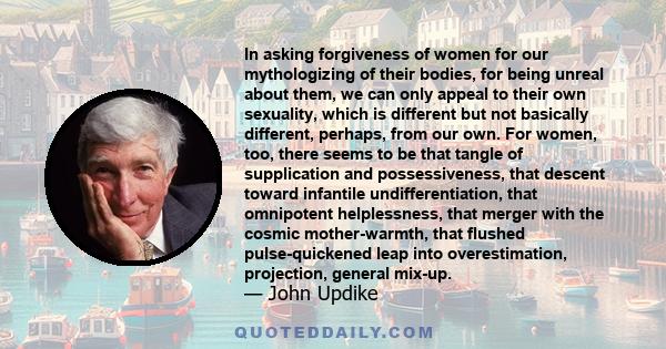 In asking forgiveness of women for our mythologizing of their bodies, for being unreal about them, we can only appeal to their own sexuality, which is different but not basically different, perhaps, from our own. For