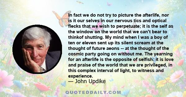 In fact we do not try to picture the afterlife, nor is it our selves in our nervous tics and optical flecks that we wish to perpetuate; it is the self as the window on the world that we can't bear to thinkof shutting.