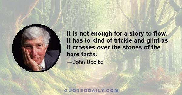 It is not enough for a story to flow. It has to kind of trickle and glint as it crosses over the stones of the bare facts.