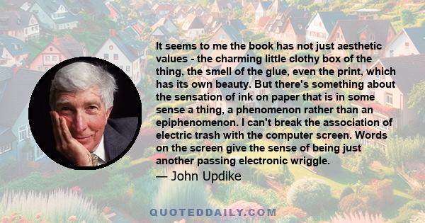 It seems to me the book has not just aesthetic values - the charming little clothy box of the thing, the smell of the glue, even the print, which has its own beauty. But there's something about the sensation of ink on