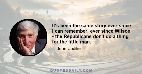 It's been the same story ever since I can remember, ever since Wilson - the Republicans don't do a thing for the little man.