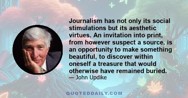 Journalism has not only its social stimulations but its aesthetic virtues. An invitation into print, from however suspect a source, is an opportunity to make something beautiful, to discover within oneself a treasure