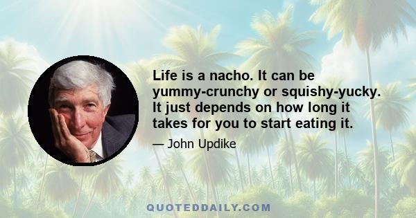 Life is a nacho. It can be yummy-crunchy or squishy-yucky. It just depends on how long it takes for you to start eating it.