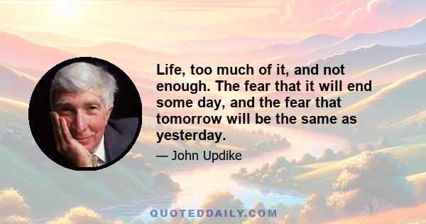 Life, too much of it, and not enough. The fear that it will end some day, and the fear that tomorrow will be the same as yesterday.