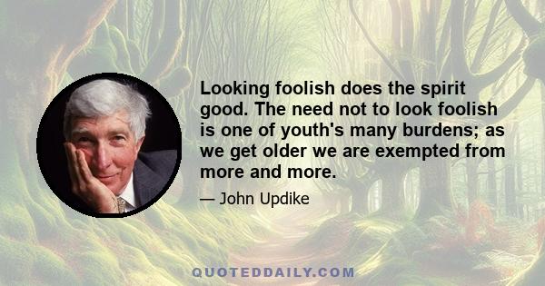 Looking foolish does the spirit good. The need not to look foolish is one of youth's many burdens; as we get older we are exempted from more and more.