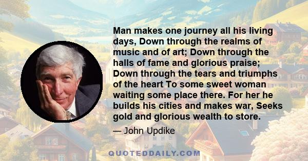 Man makes one journey all his living days, Down through the realms of music and of art; Down through the halls of fame and glorious praise; Down through the tears and triumphs of the heart To some sweet woman waiting