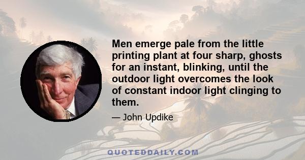 Men emerge pale from the little printing plant at four sharp, ghosts for an instant, blinking, until the outdoor light overcomes the look of constant indoor light clinging to them.