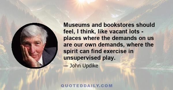 Museums and bookstores should feel, I think, like vacant lots - places where the demands on us are our own demands, where the spirit can find exercise in unsupervised play.