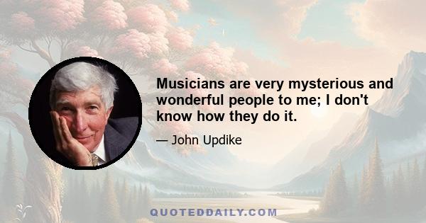 Musicians are very mysterious and wonderful people to me; I don't know how they do it.