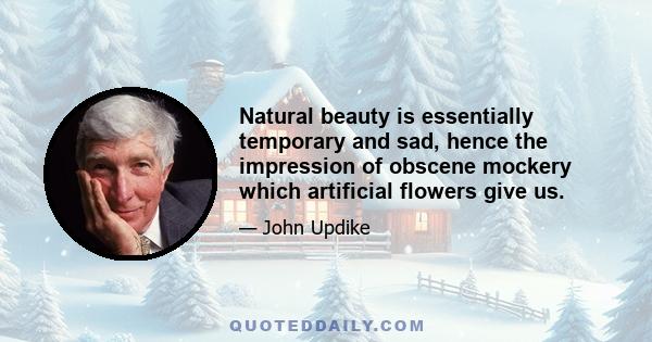 Natural beauty is essentially temporary and sad, hence the impression of obscene mockery which artificial flowers give us.